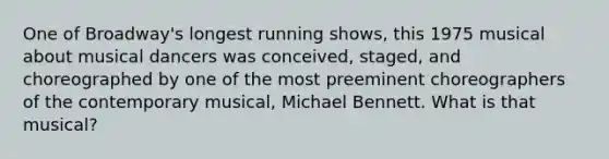 One of Broadway's longest running shows, this 1975 musical about musical dancers was conceived, staged, and choreographed by one of the most preeminent choreographers of the contemporary musical, Michael Bennett. What is that musical?