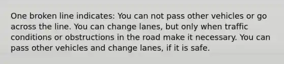 One broken line indicates: You can not pass other vehicles or go across the line. You can change lanes, but only when traffic conditions or obstructions in the road make it necessary. You can pass other vehicles and change lanes, if it is safe.