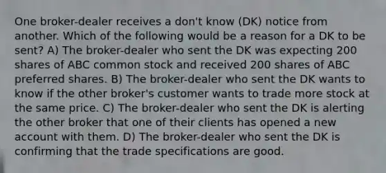 One broker-dealer receives a don't know (DK) notice from another. Which of the following would be a reason for a DK to be sent? A) The broker-dealer who sent the DK was expecting 200 shares of ABC common stock and received 200 shares of ABC preferred shares. B) The broker-dealer who sent the DK wants to know if the other broker's customer wants to trade more stock at the same price. C) The broker-dealer who sent the DK is alerting the other broker that one of their clients has opened a new account with them. D) The broker-dealer who sent the DK is confirming that the trade specifications are good.