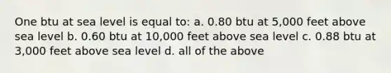 One btu at sea level is equal to: a. 0.80 btu at 5,000 feet above sea level b. 0.60 btu at 10,000 feet above sea level c. 0.88 btu at 3,000 feet above sea level d. all of the above