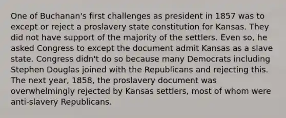 One of Buchanan's first challenges as president in 1857 was to except or reject a proslavery state constitution for Kansas. They did not have support of the majority of the settlers. Even so, he asked Congress to except the document admit Kansas as a slave state. Congress didn't do so because many Democrats including Stephen Douglas joined with the Republicans and rejecting this. The next year, 1858, the proslavery document was overwhelmingly rejected by Kansas settlers, most of whom were anti-slavery Republicans.