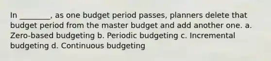 In ________, as one budget period passes, planners delete that budget period from the master budget and add another one. a. Zero-based budgeting b. Periodic budgeting c. Incremental budgeting d. Continuous budgeting