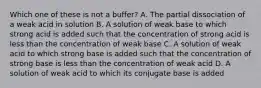 Which one of these is not a buffer? A. The partial dissociation of a weak acid in solution B. A solution of weak base to which strong acid is added such that the concentration of strong acid is less than the concentration of weak base C. A solution of weak acid to which strong base is added such that the concentration of strong base is less than the concentration of weak acid D. A solution of weak acid to which its conjugate base is added