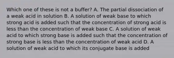 Which one of these is not a buffer? A. The partial dissociation of a weak acid in solution B. A solution of weak base to which strong acid is added such that the concentration of strong acid is <a href='https://www.questionai.com/knowledge/k7BtlYpAMX-less-than' class='anchor-knowledge'>less than</a> the concentration of weak base C. A solution of weak acid to which strong base is added such that the concentration of strong base is less than the concentration of weak acid D. A solution of weak acid to which its conjugate base is added