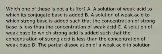 Which one of these is not a buffer? A. A solution of weak acid to which its conjugate base is added B. A solution of weak acid to which strong base is added such that the concentration of strong base is less than the concentration of weak acid C. A solution of weak base to which strong acid is added such that the concentration of strong acid is less than the concentration of weak base D. The partial dissociation of a weak acid in solution