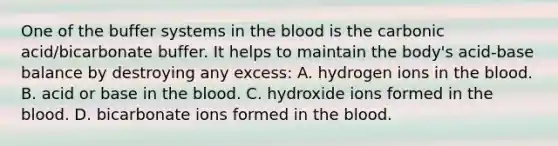 One of the buffer systems in the blood is the carbonic acid/bicarbonate buffer. It helps to maintain the body's acid-base balance by destroying any excess: A. hydrogen ions in the blood. B. acid or base in the blood. C. hydroxide ions formed in the blood. D. bicarbonate ions formed in the blood.