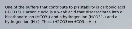 One of the buffers that contribute to pH stability is carbonic acid (H2CO3). Carbonic acid is a weak acid that disassociates into a bicarbonate ion (HCO3-) and a hydrogen ion (HCO31-) and a hydrogen ion (H+). Thus, (H2CO3)=(HCO3-+H+)