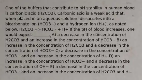 One of the buffers that contribute to pH stability in human blood is carbonic acid (H2CO3). Carbonic acid is a weak acid that, when placed in an aqueous solution, dissociates into a bicarbonate ion (HCO3−) and a hydrogen ion (H+), as noted below. H2CO3 --> HCO3 - + H+ If the pH of blood increases, one would expect ________. A) a decrease in the concentration of H2CO3 and an increase in the concentration of HCO3− B) an increase in the concentration of H2CO3 and a decrease in the concentration of HCO3− C) a decrease in the concentration of HCO3− and an increase in the concentration of H+ D) an increase in the concentration of HCO3− and a decrease in the concentration of OH− E) a decrease in the concentration of HCO3− and an increase in the concentration of H2CO3 and H+