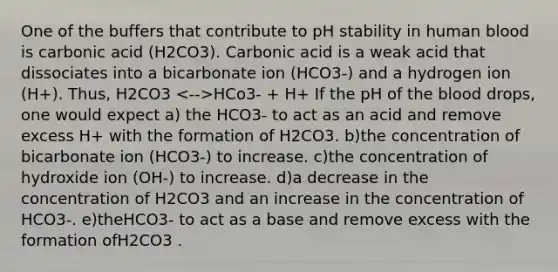 One of the buffers that contribute to pH stability in human blood is carbonic acid (H2CO3). Carbonic acid is a weak acid that dissociates into a bicarbonate ion (HCO3-) and a hydrogen ion (H+). Thus, H2CO3 HCo3- + H+ If the pH of the blood drops, one would expect a) the HCO3- to act as an acid and remove excess H+ with the formation of H2CO3. b)the concentration of bicarbonate ion (HCO3-) to increase. c)the concentration of hydroxide ion (OH-) to increase. d)a decrease in the concentration of H2CO3 and an increase in the concentration of HCO3-. e)theHCO3- to act as a base and remove excess with the formation ofH2CO3 .