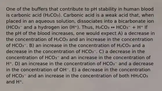 One of the buffers that contribute to pH stability in human blood is carbonic acid (H₂CO₃). Carbonic acid is a weak acid that, when placed in an aqueous solution, dissociates into a bicarbonate ion (HCO₃⁻ and a hydrogen ion (H⁺). Thus, H₂CO₃ ↔ HCO₃⁻ + H⁺ If the pH of the blood increases, one would expect A) a decrease in the concentration of H₂CO₃ and an increase in the concentration of HCO₃⁻. B) an increase in the concentration of H₂CO₃ and a decrease in the concentration of HCO₃⁻. C) a decrease in the concentration of HCO₃⁻ and an increase in the concentration of H⁺. D) an increase in the concentration of HCO₃⁻ and a decrease in the concentration of OH⁻. E) a decrease in the concentration of HCO₃⁻ and an increase in the concentration of both HH₂CO₃ and H⁺.