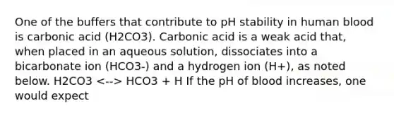 One of the buffers that contribute to pH stability in human blood is carbonic acid (H2CO3). Carbonic acid is a weak acid that, when placed in an aqueous solution, dissociates into a bicarbonate ion (HCO3-) and a hydrogen ion (H+), as noted below. H2CO3 HCO3 + H If the pH of blood increases, one would expect