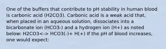 One of the buffers that contribute to pH stability in human blood is carbonic acid (H2CO3). Carbonic acid is a weak acid that, when placed in an aqueous solution, dissociates into a bicarbonate ion (HCO3-) and a hydrogen ion (H+) as noted below: H2CO3 HCO3(-)+ H(+) If the pH of blood increases, one would expect: