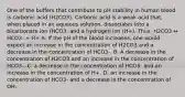 One of the buffers that contribute to pH stability in human blood is carbonic acid (H2CO3). Carbonic acid is a weak acid that, when placed in an aqueous solution, dissociates into a bicarbonate ion (HCO3- and a hydrogen ion (H+). Thus, H2CO3 ↔ HCO3- + H+ A. If the pH of the blood increases, one would expect an increase in the concentration of H2CO3 and a decrease in the concentration of HCO3-. B. A decrease in the concentration of H2CO3 and an increase in the concentration of HCO3-. C. a decrease in the concentration of HCO3- and an increase in the concentration of H+. D. an increase in the concentration of HCO3- and a decrease in the concentration of OH-.