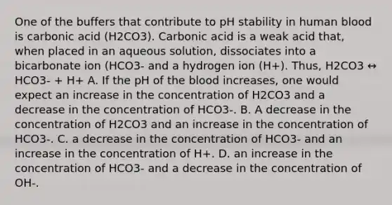 One of the buffers that contribute to pH stability in human blood is carbonic acid (H2CO3). Carbonic acid is a weak acid that, when placed in an aqueous solution, dissociates into a bicarbonate ion (HCO3- and a hydrogen ion (H+). Thus, H2CO3 ↔ HCO3- + H+ A. If the pH of the blood increases, one would expect an increase in the concentration of H2CO3 and a decrease in the concentration of HCO3-. B. A decrease in the concentration of H2CO3 and an increase in the concentration of HCO3-. C. a decrease in the concentration of HCO3- and an increase in the concentration of H+. D. an increase in the concentration of HCO3- and a decrease in the concentration of OH-.