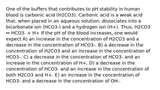 One of the buffers that contributes to pH stability in human blood is carbonic acid (H2CO3). Carbonic acid is a weak acid that, when placed in an aqueous solution, dissociates into a bicarbonate ion (HCO3-) and a hydrogen ion (H+). Thus, H2CO3 ↔ HCO3- + H+ If the pH of the blood increases, one would expect A) an increase in the concentration of H2CO3 and a decrease in the concentration of HCO3-. B) a decrease in the concentration of H2CO3 and an increase in the concentration of HCO3-. C) a decrease in the concentration of HCO3- and an increase in the concentration of H+. D) a decrease in the concentration of HCO3- and an increase in the concentration of both H2CO3 and H+. E) an increase in the concentration of HCO3- and a decrease in the concentration of OH-.