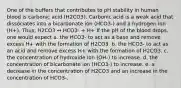 One of the buffers that contributes to pH stability in human blood is carbonic acid (H2CO3). Carbonic acid is a weak acid that dissociates into a bicarbonate ion (HCO3-) and a hydrogen ion (H+). Thus, H2CO3 ↔ HCO3- + H+ If the pH of the blood drops, one would expect a. the HCO3- to act as a base and remove excess H+ with the formation of H2CO3. b. the HCO3- to act as an acid and remove excess H+ with the formation of H2CO3. c. the concentration of hydroxide ion (OH-) to increase. d. the concentration of bicarbonate ion (HCO3-) to increase. e. a decrease in the concentration of H2CO3 and an increase in the concentration of HCO3-.