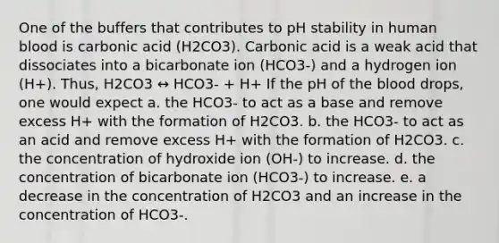 One of the buffers that contributes to pH stability in human blood is carbonic acid (H2CO3). Carbonic acid is a weak acid that dissociates into a bicarbonate ion (HCO3-) and a hydrogen ion (H+). Thus, H2CO3 ↔ HCO3- + H+ If the pH of the blood drops, one would expect a. the HCO3- to act as a base and remove excess H+ with the formation of H2CO3. b. the HCO3- to act as an acid and remove excess H+ with the formation of H2CO3. c. the concentration of hydroxide ion (OH-) to increase. d. the concentration of bicarbonate ion (HCO3-) to increase. e. a decrease in the concentration of H2CO3 and an increase in the concentration of HCO3-.