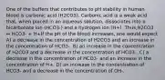 One of the buffers that contributes to pH stability in human blood is carbonic acid (H2CO3). Carbonic acid is a weak acid that, when placed in an aqueous solution, dissociates into a bicarbonate ion (HCO3-) and a hydrogen ion (H+). Thus,H2CO3 ↔ HCO3- + H+If the pH of the blood increases, one would expect A) a decrease in the concentration of H2CO3 and an increase in the concentration of HCO3-. B) an increase in the concentration of H2CO3 and a decrease in the concentration of HCO3-. C) a decrease in the concentration of HCO3- and an increase in the concentration of H+. D) an increase in the concentration of HCO3- and a decrease in the concentration of OH-.