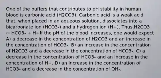 One of the buffers that contributes to pH stability in human blood is carbonic acid (H2CO3). Carbonic acid is a weak acid that, when placed in an aqueous solution, dissociates into a bicarbonate ion (HCO3-) and a hydrogen ion (H+). Thus,H2CO3 ↔ HCO3- + H+If the pH of the blood increases, one would expect A) a decrease in the concentration of H2CO3 and an increase in the concentration of HCO3-. B) an increase in the concentration of H2CO3 and a decrease in the concentration of HCO3-. C) a decrease in the concentration of HCO3- and an increase in the concentration of H+. D) an increase in the concentration of HCO3- and a decrease in the concentration of OH-.