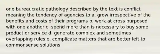 one bureaucratic pathology described by the text is conflict meaning the tendency of agencies to a. grow irrespective of the benefits and costs of their programs b. work at cross purposed with one another c. spend more than is necessary to buy some product or service d. generate complex and sometimes overlapping rules e. complicate matters that are better left to commonsense solutions