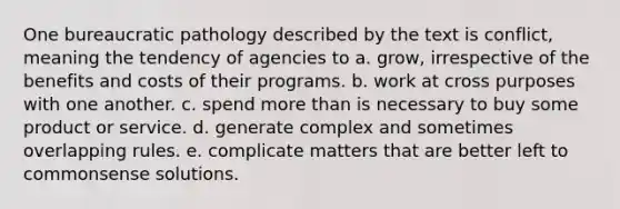 One bureaucratic pathology described by the text is conflict, meaning the tendency of agencies to a. grow, irrespective of the benefits and costs of their programs. b. work at cross purposes with one another. c. spend more than is necessary to buy some product or service. d. generate complex and sometimes overlapping rules. e. complicate matters that are better left to commonsense solutions.