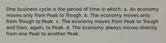 One business cycle is the period of time in which: a. An economy moves only from Peak to Trough. b. The economy moves only from Trough to Peak. c. The economy moves from Peak to Trough and then, again, to Peak. d. The economy always moves directly from one Peak to another Peak.