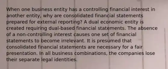 When one business entity has a controlling financial interest in another entity, why are consolidated financial statements prepared for external reporting? A dual economic entity is created requiring dual-based financial statements. The absence of a non-controlling interest causes one set of financial statements to become irrelevant. It is presumed that consolidated financial statements are necessary for a fair presentation. In all business combinations, the companies lose their separate legal identities.