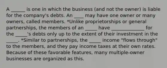 A ______ is one in which the business (and not the owner) is liable for the company's debts. An ____ may have one owner or many owners, called members. *Unlike proprietorships or general partnerships, the members of an _____ have ______________ for the _____'s debts only up to the extent of their investment in the _____. *Similar to partnerships, the _____ income "flows through" to the members, and they pay income taxes at their own rates. Because of these favorable features, many multiple-owner businesses are organized as this.