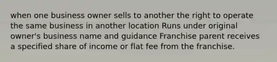 when one business owner sells to another the right to operate the same business in another location Runs under original owner's business name and guidance Franchise parent receives a specified share of income or flat fee from the franchise.