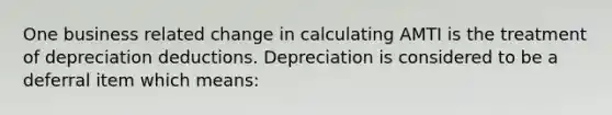 One business related change in calculating AMTI is the treatment of depreciation deductions. Depreciation is considered to be a deferral item which means: