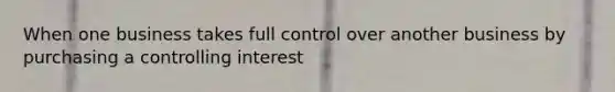 When one business takes full control over another business by purchasing a controlling interest