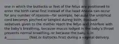 one in which the buttocks or feet of the fetus are positioned to enter the birth canal first instead of the head Anoxia can occur for any number of reasons—for example, because the umbilical cord becomes pinched or tangled during birth, because sedatives given to the mother reach the fetus and interfere with the baby's breathing, because mucus lodged in the baby's throat prevents normal breathing, or because the baby is in a_____________ (feet or buttocks first) during a vaginal delivery.