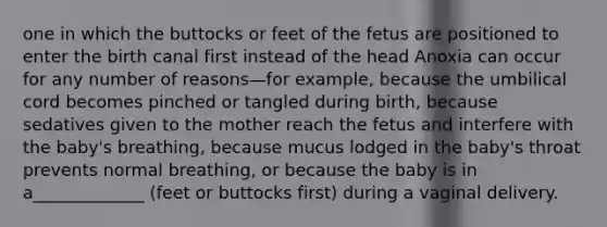 one in which the buttocks or feet of the fetus are positioned to enter the birth canal first instead of the head Anoxia can occur for any number of reasons—for example, because the umbilical cord becomes pinched or tangled during birth, because sedatives given to the mother reach the fetus and interfere with the baby's breathing, because mucus lodged in the baby's throat prevents normal breathing, or because the baby is in a_____________ (feet or buttocks first) during a vaginal delivery.