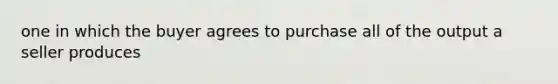 one in which the buyer agrees to purchase all of the output a seller produces