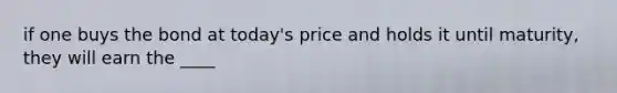 if one buys the bond at today's price and holds it until maturity, they will earn the ____