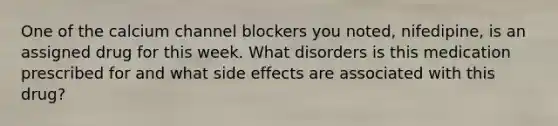 One of the calcium channel blockers you noted, nifedipine, is an assigned drug for this week. What disorders is this medication prescribed for and what side effects are associated with this drug?