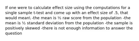 If one were to calculate effect size using the computations for a single sample t-test and come up with an effect size of .5, that would mean -the mean is ½ raw score from the population -the mean is ½ standard deviation from the population -the sample is positively skewed -there is not enough information to answer the question