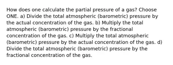 How does one calculate the partial pressure of a gas? Choose ONE. a) Divide the total atmospheric (barometric) pressure by the actual concentration of the gas. b) Multiply the total atmospheric (barometric) pressure by the fractional concentration of the gas. c) Multiply the total atmospheric (barometric) pressure by the actual concentration of the gas. d) Divide the total atmospheric (barometric) pressure by the fractional concentration of the gas.