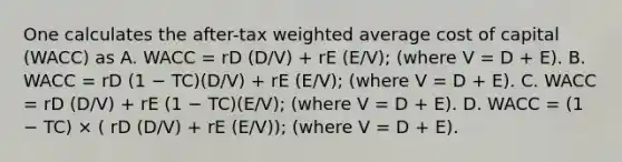 One calculates the after-tax <a href='https://www.questionai.com/knowledge/koL1NUNNcJ-weighted-average' class='anchor-knowledge'>weighted average</a> cost of capital (WACC) as A. WACC = rD (D/V) + rE (E/V); (where V = D + E). B. WACC = rD (1 − TC)(D/V) + rE (E/V); (where V = D + E). C. WACC = rD (D/V) + rE (1 − TC)(E/V); (where V = D + E). D. WACC = (1 − TC) × ( rD (D/V) + rE (E/V)); (where V = D + E).