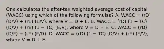 One calculates the after-tax <a href='https://www.questionai.com/knowledge/koL1NUNNcJ-weighted-average' class='anchor-knowledge'>weighted average</a> cost of capital (WACC) using which of the following formulas? A. WACC = (rD) (D/V) + (rE) (E/V), where V = D + E. B. WACC = (rD) (1 − TC) (D/V) + (rE) (1 − TC) (E/V), where V = D + E. C. WACC = (rD) (D/E) + (rE) (E/D). D. WACC = (rD) (1 − TC) (D/V) + (rE) (E/V), where V = D + E.