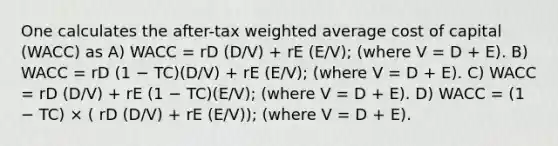 One calculates the after-tax weighted average cost of capital (WACC) as A) WACC = rD (D/V) + rE (E/V); (where V = D + E). B) WACC = rD (1 − TC)(D/V) + rE (E/V); (where V = D + E). C) WACC = rD (D/V) + rE (1 − TC)(E/V); (where V = D + E). D) WACC = (1 − TC) × ( rD (D/V) + rE (E/V)); (where V = D + E).