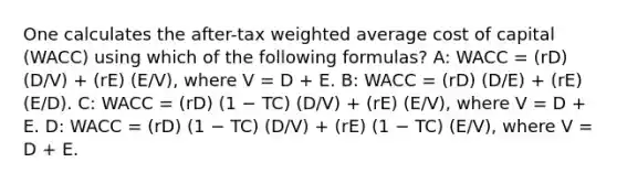 One calculates the after-tax weighted average cost of capital (WACC) using which of the following formulas? A: WACC = (rD) (D/V) + (rE) (E/V), where V = D + E. B: WACC = (rD) (D/E) + (rE) (E/D). C: WACC = (rD) (1 − TC) (D/V) + (rE) (E/V), where V = D + E. D: WACC = (rD) (1 − TC) (D/V) + (rE) (1 − TC) (E/V), where V = D + E.