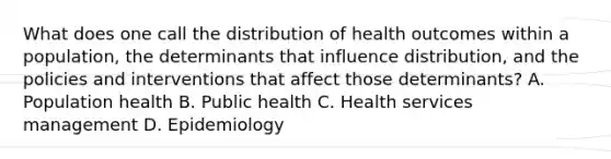 What does one call the distribution of health outcomes within a population, the determinants that influence distribution, and the policies and interventions that affect those determinants? A. Population health B. Public health C. Health services management D. Epidemiology