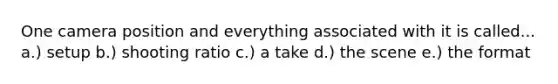 One camera position and everything associated with it is called... a.) setup b.) shooting ratio c.) a take d.) the scene e.) the format