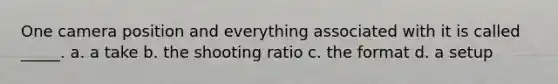 One camera position and everything associated with it is called _____. a. a take b. the shooting ratio c. the format d. a setup