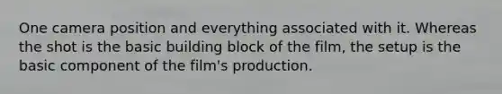 One camera position and everything associated with it. Whereas the shot is the basic building block of the film, the setup is the basic component of the film's production.