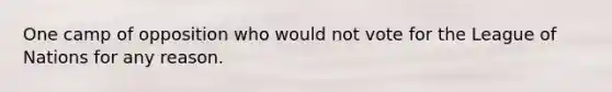 One camp of opposition who would not vote for the League of Nations for any reason.