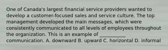 One of Canada's largest financial service providers wanted to develop a customer-focused sales and service culture. The top management developed the main messages, which were consistently communicated to all levels of employees throughout the organization. This is an example of ___________ communication. A. downward B. upward C. horizontal D. informal