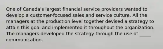 One of Canada's largest financial service providers wanted to develop a customer-focused sales and service culture. All the managers at the production level together devised a strategy to attain this goal and implemented it throughout the organization. The managers developed the strategy through the use of _____ communication.