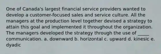 One of Canada's largest financial service providers wanted to develop a customer-focused sales and service culture. All the managers at the production level together devised a strategy to attain this goal and implemented it throughout the organization. The managers developed the strategy through the use of _____ communication. a. downward b. horizontal c. upward d. kinesic e. dyadic